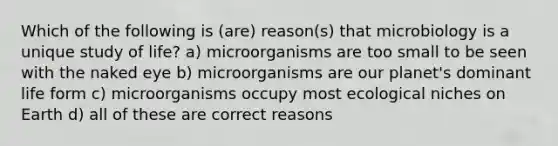 Which of the following is (are) reason(s) that microbiology is a unique study of life? a) microorganisms are too small to be seen with the naked eye b) microorganisms are our planet's dominant life form c) microorganisms occupy most ecological niches on Earth d) all of these are correct reasons