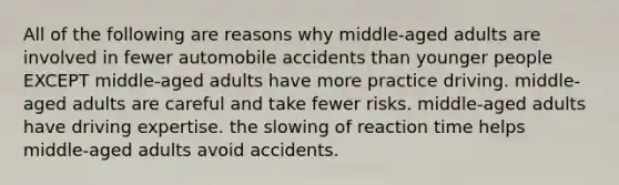 All of the following are reasons why middle-aged adults are involved in fewer automobile accidents than younger people EXCEPT middle-aged adults have more practice driving. middle-aged adults are careful and take fewer risks. middle-aged adults have driving expertise. the slowing of reaction time helps middle-aged adults avoid accidents.