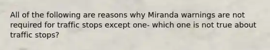 All of the following are reasons why Miranda warnings are not required for traffic stops except one- which one is not true about traffic stops?