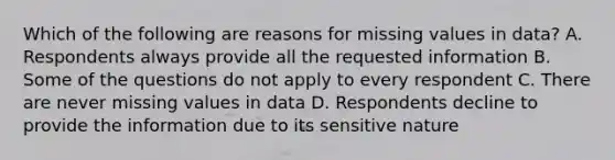 Which of the following are reasons for missing values in data? A. Respondents always provide all the requested information B. Some of the questions do not apply to every respondent C. There are never missing values in data D. Respondents decline to provide the information due to its sensitive nature