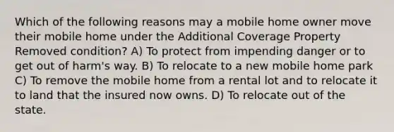 Which of the following reasons may a mobile home owner move their mobile home under the Additional Coverage Property Removed condition? A) To protect from impending danger or to get out of harm's way. B) To relocate to a new mobile home park C) To remove the mobile home from a rental lot and to relocate it to land that the insured now owns. D) To relocate out of the state.