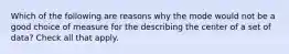 Which of the following are reasons why the mode would not be a good choice of measure for the describing the center of a set of data? Check all that apply.