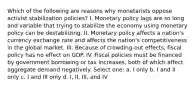 Which of the following are reasons why monetarists oppose activist stabilization policies? I. Monetary policy lags are so long and variable that trying to stabilize the economy using monetary policy can be destabilizing. II. Monetary policy affects a nation's currency exchange rate and affects the nation's competitiveness in the global market. III. Because of crowding-out effects, fiscal policy has no effect on GDP. IV. Fiscal policies must be financed by government borrowing or tax increases, both of which affect aggregate demand negatively. Select one: a. I only b. I and II only c. I and III only d. I, II, III, and IV