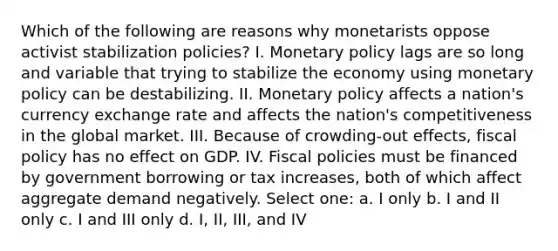 Which of the following are reasons why monetarists oppose activist stabilization policies? I. Monetary policy lags are so long and variable that trying to stabilize the economy using monetary policy can be destabilizing. II. Monetary policy affects a nation's currency exchange rate and affects the nation's competitiveness in the global market. III. Because of crowding-out effects, fiscal policy has no effect on GDP. IV. Fiscal policies must be financed by government borrowing or tax increases, both of which affect aggregate demand negatively. Select one: a. I only b. I and II only c. I and III only d. I, II, III, and IV