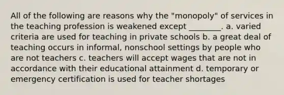 All of the following are reasons why the "monopoly" of services in the teaching profession is weakened except ________. a. varied criteria are used for teaching in private schools b. a great deal of teaching occurs in informal, nonschool settings by people who are not teachers c. teachers will accept wages that are not in accordance with their educational attainment d. temporary or emergency certification is used for teacher shortages