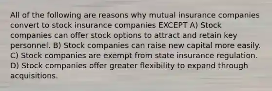 All of the following are reasons why mutual insurance companies convert to stock insurance companies EXCEPT A) Stock companies can offer stock options to attract and retain key personnel. B) Stock companies can raise new capital more easily. C) Stock companies are exempt from state insurance regulation. D) Stock companies offer greater flexibility to expand through acquisitions.