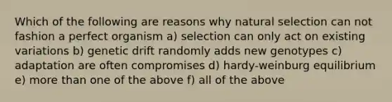 Which of the following are reasons why natural selection can not fashion a perfect organism a) selection can only act on existing variations b) genetic drift randomly adds new genotypes c) adaptation are often compromises d) hardy-weinburg equilibrium e) more than one of the above f) all of the above