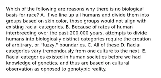 Which of the following are reasons why there is no biological basis for race? A. If we line up all humans and divide them into groups based on skin color, those groups would not align with existing racial categories. B. Because of rates of human interbreeding over the past 200,000 years, attempts to divide humans into biologically distinct categories require the creation of arbitrary, or "fuzzy," boundaries. C. All of these D. Racial categories vary tremendously from one culture to the next. E. Racial categories existed in human societies before we had knowledge of genetics, and thus are based on cultural observation as opposed to genotypic reality.