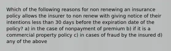 Which of the following reasons for non renewing an insurance policy allows the insurer to non renew with giving notice of their intentions less than 30 days before the expiration date of the policy? a) in the case of nonpayment of premium b) if it is a commercial property policy c) in cases of fraud by the insured d) any of the above