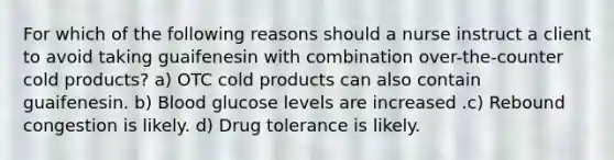 For which of the following reasons should a nurse instruct a client to avoid taking guaifenesin with combination over-the-counter cold products? a) OTC cold products can also contain guaifenesin. b) Blood glucose levels are increased .c) Rebound congestion is likely. d) Drug tolerance is likely.