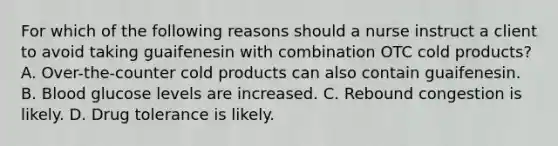 For which of the following reasons should a nurse instruct a client to avoid taking guaifenesin with combination OTC cold products? A. Over-the-counter cold products can also contain guaifenesin. B. Blood glucose levels are increased. C. Rebound congestion is likely. D. Drug tolerance is likely.