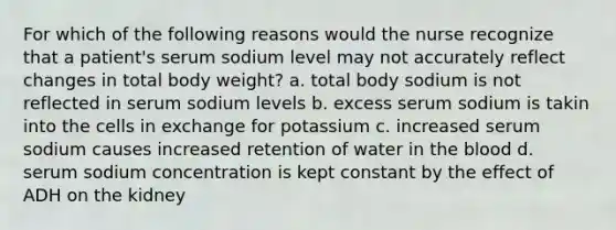 For which of the following reasons would the nurse recognize that a patient's serum sodium level may not accurately reflect changes in total body weight? a. total body sodium is not reflected in serum sodium levels b. excess serum sodium is takin into the cells in exchange for potassium c. increased serum sodium causes increased retention of water in the blood d. serum sodium concentration is kept constant by the effect of ADH on the kidney