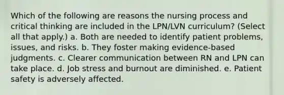 Which of the following are reasons the nursing process and critical thinking are included in the LPN/LVN curriculum? (Select all that apply.) a. Both are needed to identify patient problems, issues, and risks. b. They foster making evidence-based judgments. c. Clearer communication between RN and LPN can take place. d. Job stress and burnout are diminished. e. Patient safety is adversely affected.