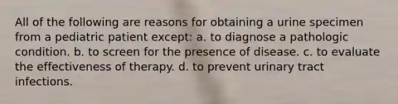 All of the following are reasons for obtaining a urine specimen from a pediatric patient except: a. to diagnose a pathologic condition. b. to screen for the presence of disease. c. to evaluate the effectiveness of therapy. d. to prevent urinary tract infections.