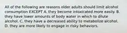 All of the following are reasons older adults should limit alcohol consumption EXCEPT A. they become intoxicated more easily. B. they have lower amounts of body water in which to dilute alcohol. C. they have a decreased ability to metabolize alcohol. D. they are more likely to engage in risky behaviors.