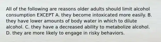 All of the following are reasons older adults should limit alcohol consumption EXCEPT A. they become intoxicated more easily. B. they have lower amounts of body water in which to dilute alcohol. C. they have a decreased ability to metabolize alcohol. D. they are more likely to engage in risky behaviors.