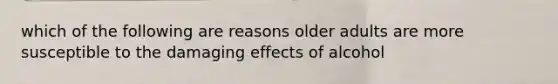 which of the following are reasons older adults are more susceptible to the damaging effects of alcohol