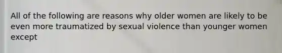 All of the following are reasons why older women are likely to be even more traumatized by sexual violence than younger women except