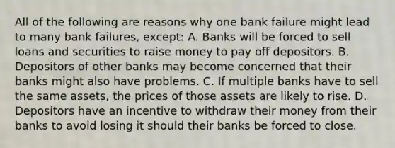 All of the following are reasons why one bank failure might lead to many bank​ failures, except: A. Banks will be forced to sell loans and securities to raise money to pay off depositors. B. Depositors of other banks may become concerned that their banks might also have problems. C. If multiple banks have to sell the same​ assets, the prices of those assets are likely to rise. D. Depositors have an incentive to withdraw their money from their banks to avoid losing it should their banks be forced to close.