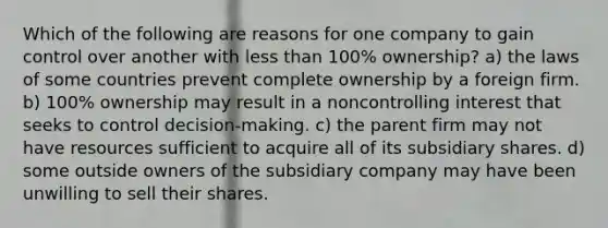 Which of the following are reasons for one company to gain control over another with less than 100% ownership? a) the laws of some countries prevent complete ownership by a foreign firm. b) 100% ownership may result in a noncontrolling interest that seeks to control decision-making. c) the parent firm may not have resources sufficient to acquire all of its subsidiary shares. d) some outside owners of the subsidiary company may have been unwilling to sell their shares.