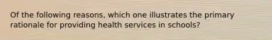 Of the following reasons, which one illustrates the primary rationale for providing health services in schools?