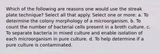 Which of the following are reasons one would use the streak plate technique? Select all that apply. Select one or more: a. To determine the colony morphology of a microorganism. b. To count the number of bacterial cells present in a broth culture. c. To separate bacteria in mixed culture and enable isolation of each microorganism in pure culture. d. To help determine if a pure culture is contaminated.