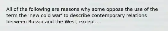 All of the following are reasons why some oppose the use of the term the 'new cold war' to describe contemporary relations between Russia and the West, except....