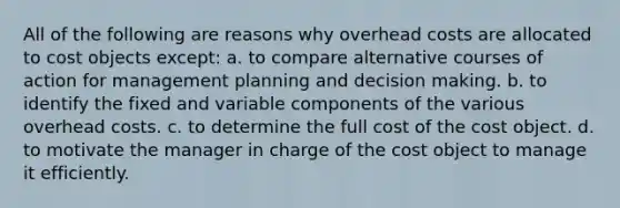 All of the following are reasons why overhead costs are allocated to cost objects except: a. to compare alternative courses of action for management planning and decision making. b. to identify the fixed and variable components of the various overhead costs. c. to determine the full cost of the cost object. d. to motivate the manager in charge of the cost object to manage it efficiently.