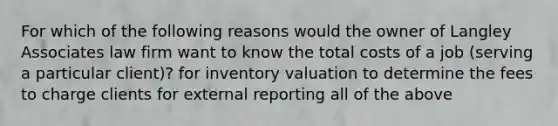 For which of the following reasons would the owner of Langley Associates law firm want to know the total costs of a job (serving a particular client)? for inventory valuation to determine the fees to charge clients for external reporting all of the above