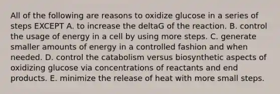 All of the following are reasons to oxidize glucose in a series of steps EXCEPT A. to increase the deltaG of the reaction. B. control the usage of energy in a cell by using more steps. C. generate smaller amounts of energy in a controlled fashion and when needed. D. control the catabolism versus biosynthetic aspects of oxidizing glucose via concentrations of reactants and end products. E. minimize the release of heat with more small steps.