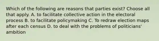 Which of the following are reasons that parties exist? Choose all that apply. A. to facilitate collective action in the electoral process B. to facilitate policymaking C. To redraw election maps after each census D. to deal with the problems of politicians' ambition