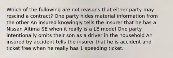 Which of the following are not reasons that either party may rescind a contract? One party hides material information from the other An insured knowingly tells the insurer that he has a Nissan Altima SE when it really is a LE model One party intentionally omits their son as a driver in the household An insured by accident tells the insurer that he is accident and ticket free when he really has 1 speeding ticket.