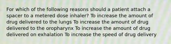 For which of the following reasons should a patient attach a spacer to a metered dose inhaler? To increase the amount of drug delivered to the lungs To increase the amount of drug delivered to the oropharynx To increase the amount of drug delivered on exhalation To increase the speed of drug delivery