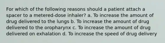 For which of the following reasons should a patient attach a spacer to a metered-dose inhaler? a. ​To increase the amount of drug delivered to the lungs b. To increase the amount of drug delivered to the oropharynx c. To increase the amount of drug delivered on exhalation d. To increase the speed of drug delivery