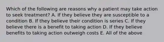 Which of the following are reasons why a patient may take action to seek treatment? A. If they believe they are susceptible to a condition B. If they believe their condition is series C. If they believe there is a benefit to taking action D. If they believe benefits to taking action outweigh costs E. All of the above