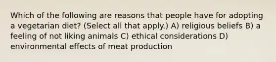 Which of the following are reasons that people have for adopting a vegetarian diet? (Select all that apply.) A) religious beliefs B) a feeling of not liking animals C) ethical considerations D) environmental effects of meat production