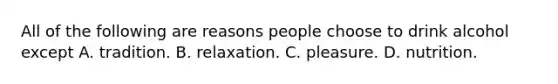 All of the following are reasons people choose to drink alcohol except A. tradition. B. relaxation. C. pleasure. D. nutrition.