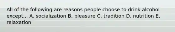 All of the following are reasons people choose to drink alcohol except... A. socialization B. pleasure C. tradition D. nutrition E. relaxation