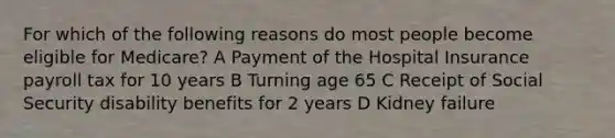 For which of the following reasons do most people become eligible for Medicare? A Payment of the Hospital Insurance payroll tax for 10 years B Turning age 65 C Receipt of Social Security disability benefits for 2 years D Kidney failure