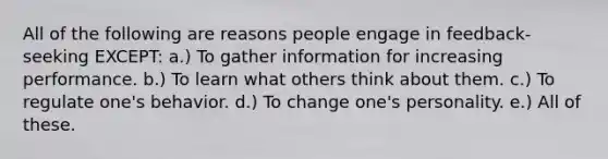 All of the following are reasons people engage in feedback-seeking EXCEPT: a.) To gather information for increasing performance. b.) To learn what others think about them. c.) To regulate one's behavior. d.) To change one's personality. e.) All of these.