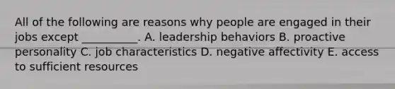 All of the following are reasons why people are engaged in their jobs except __________. A. leadership behaviors B. proactive personality C. job characteristics D. negative affectivity E. access to sufficient resources