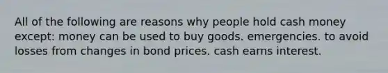 All of the following are reasons why people hold cash money except: money can be used to buy goods. emergencies. to avoid losses from changes in bond prices. cash earns interest.