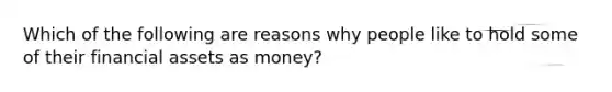 Which of the following are reasons why people like to hold some of their financial assets as money?