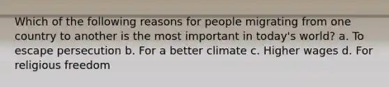 Which of the following reasons for people migrating from one country to another is the most important in today's world? a. To escape persecution b. For a better climate c. Higher wages d. For religious freedom