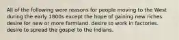 All of the following were reasons for people moving to the West during the early 1800s except the hope of gaining new riches. desire for new or more farmland. desire to work in factories. desire to spread the gospel to the Indians.