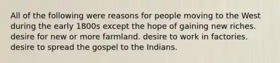 All of the following were reasons for people moving to the West during the early 1800s except the hope of gaining new riches. desire for new or more farmland. desire to work in factories. desire to spread the gospel to the Indians.