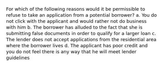 For which of the following reasons would it be permissible to refuse to take an application from a potential borrower? a. You do not click with the applicant and would rather not do business with him b. The borrower has alluded to the fact that she is submitting false documents in order to qualify for a larger loan c. The lender does not accept applications from the residential area where the borrower lives d. The applicant has poor credit and you do not feel there is any way that he will meet lender guidelines