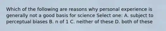 Which of the following are reasons why personal experience is generally not a good basis for science Select one: A. subject to perceptual biases B. n of 1 C. neither of these D. both of these