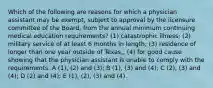 Which of the following are reasons for which a physician assistant may be exempt, subject to approval by the licensure committee of the Board, from the annual minimum continuing medical education requirements? (1) catastrophic illness; (2) military service of at least 6 months in length; (3) residence of longer than one year outside of Texas,; (4) for good cause showing that the physician assistant is unable to comply with the requirements. A (1), (2) and (3); B (1), (3) and (4); C (2), (3) and (4); D (2) and (4); E (1), (2), (3) and (4).