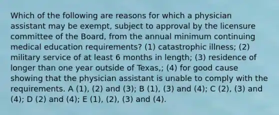 Which of the following are reasons for which a physician assistant may be exempt, subject to approval by the licensure committee of the Board, from the annual minimum continuing medical education requirements? (1) catastrophic illness; (2) military service of at least 6 months in length; (3) residence of longer than one year outside of Texas,; (4) for good cause showing that the physician assistant is unable to comply with the requirements. A (1), (2) and (3); B (1), (3) and (4); C (2), (3) and (4); D (2) and (4); E (1), (2), (3) and (4).